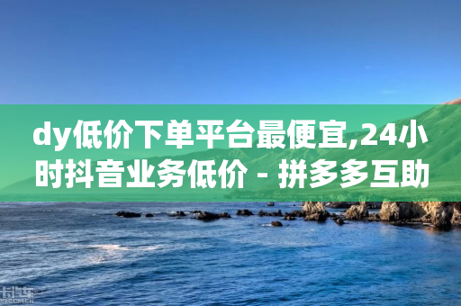 dy低价下单平台最便宜,24小时抖音业务低价 - 拼多多互助网站 - 拼多多新手机号算不算新用户