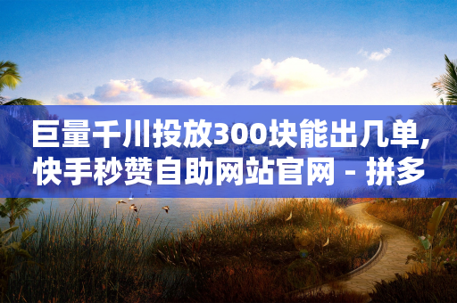 巨量千川投放300块能出几单,快手秒赞自助网站官网 - 拼多多便宜助力链接 - 拼多多砍价有多少层