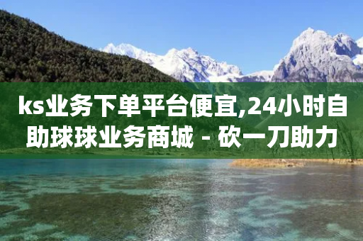 ks业务下单平台便宜,24小时自助球球业务商城 - 砍一刀助力平台app - 免费送礼物拼多多怎么领-第1张图片-靖非智能科技传媒