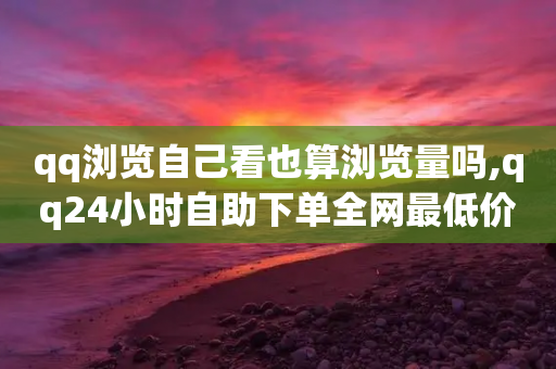 qq浏览自己看也算浏览量吗,qq24小时自助下单全网最低价 - 拼多多低价助力 - 拼多多大转盘助力微信群