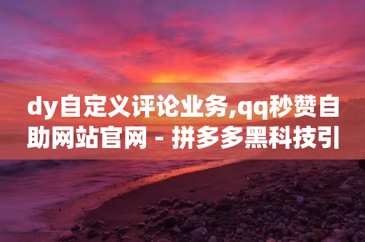 dy自定义评论业务,qq秒赞自助网站官网 - 拼多多黑科技引流推广神器 - 拼多多七夕提现是真的吗