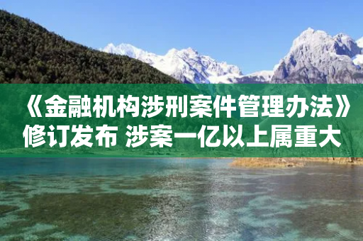 《金融机构涉刑案件管理办法》修订发布 涉案一亿以上属重大案件-第1张图片-靖非智能科技传媒