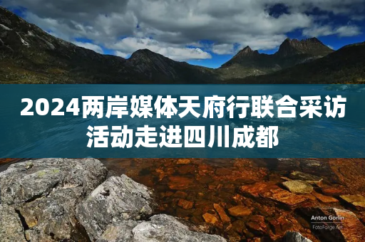 2024两岸媒体天府行联合采访活动走进四川成都-第1张图片-靖非智能科技传媒