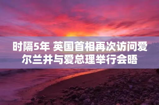 时隔5年 英国首相再次访问爱尔兰并与爱总理举行会晤-第1张图片-靖非智能科技传媒