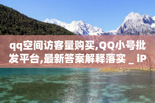 qq空间访客量购买,QQ小号批发平台,最新答案解释落实 _ iPad33.45.170