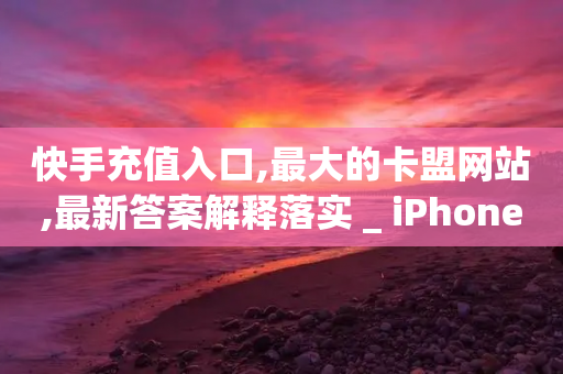 快手充值入口,最大的卡盟网站,最新答案解释落实 _ iPhone34.2.47