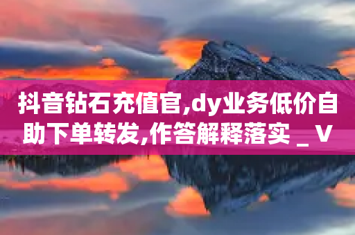 抖音钻石充值官,dy业务低价自助下单转发,作答解释落实 _ VIP345.324.27