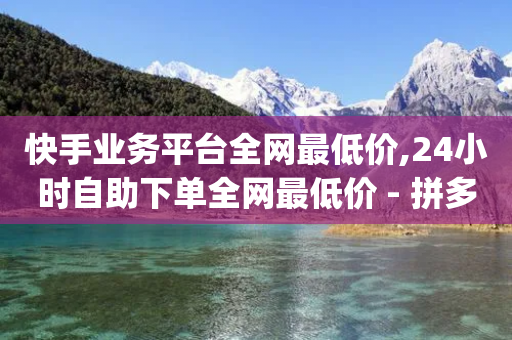 快手业务平台全网最低价,24小时自助下单全网最低价 - 拼多多拉人助力群 - 拼多多token号可以登录app吗