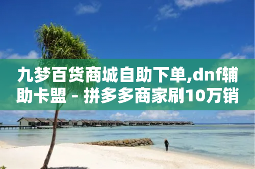 九梦百货商城自助下单,dnf辅助卡盟 - 拼多多商家刷10万销量 - 拼多多返现金500元是真的吗-第1张图片-靖非智能科技传媒