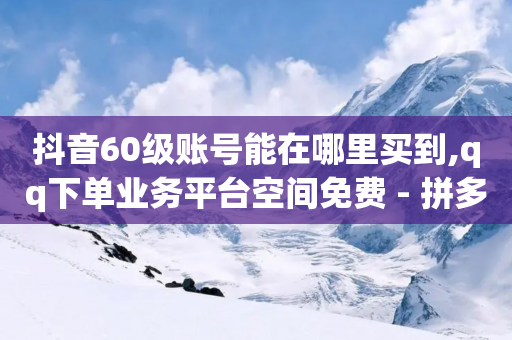 抖音60级账号能在哪里买到,qq下单业务平台空间免费 - 拼多多助力24小时免费 - 拼多多助力能不能领-第1张图片-靖非智能科技传媒