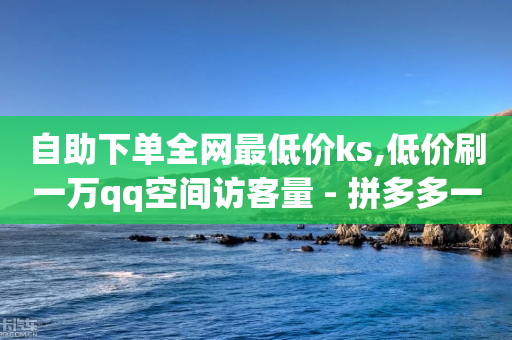 自助下单全网最低价ks,低价刷一万qq空间访客量 - 拼多多一毛十刀平台 - 拼多多砍一刀成功后-第1张图片-靖非智能科技传媒