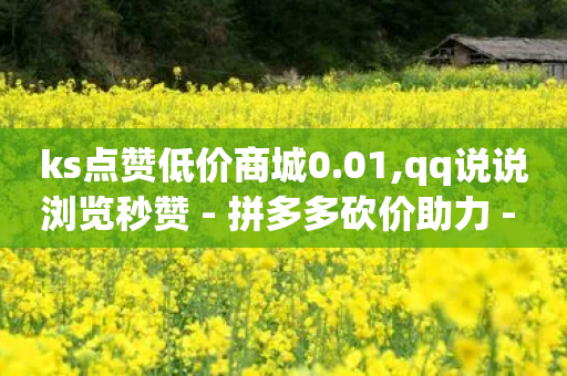 ks点赞低价商城0.01,qq说说浏览秒赞 - 拼多多砍价助力 - 拼多多出价格新规