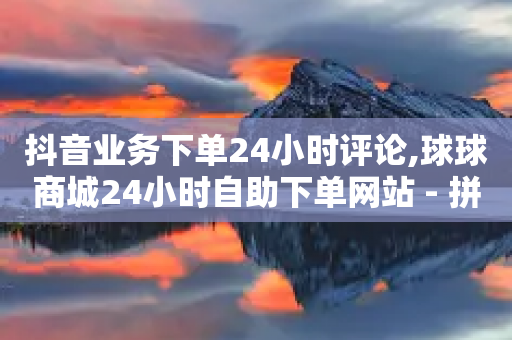 抖音业务下单24小时评论,球球商城24小时自助下单网站 - 拼多多电商 - 拼多多助力有几个阶段的