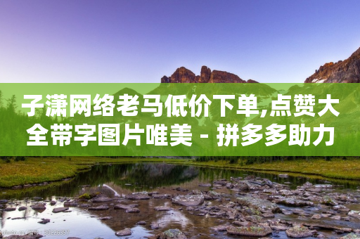 子潇网络老马低价下单,点赞大全带字图片唯美 - 拼多多助力一元十刀怎么弄 - 拼多多助力群号码2024-第1张图片-靖非智能科技传媒