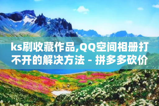 ks刷收藏作品,QQ空间相册打不开的解决方法 - 拼多多砍价免费拿商品 - 拼多多幸运值后面是什么-第1张图片-靖非智能科技传媒