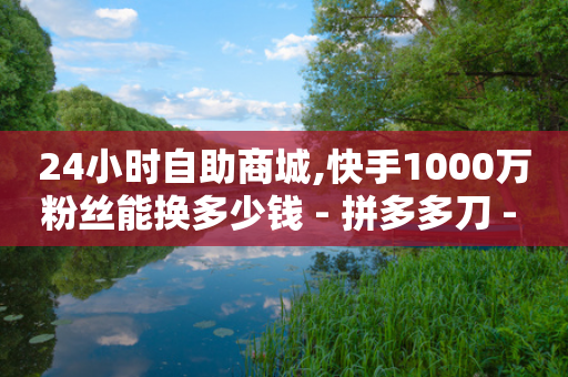 24小时自助商城,快手1000万粉丝能换多少钱 - 拼多多刀 - 拼多多的700元提现是真的吗-第1张图片-靖非智能科技传媒