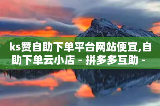 ks赞自助下单平台网站便宜,自助下单云小店 - 拼多多互助 - 高效稳定自助下单-第1张图片-靖非智能科技传媒