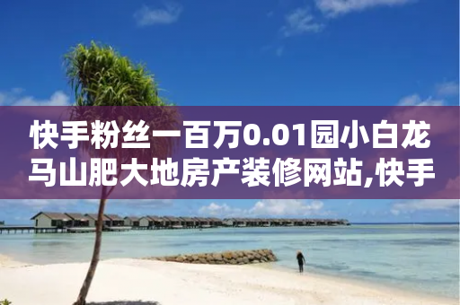 快手粉丝一百万0.01园小白龙马山肥大地房产装修网站,快手播放量一万有多少收益 - 抖音100万账号多少钱能买到 - QQ免费点赞在线