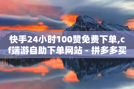 快手24小时100赞免费下单,cf端游自助下单网站 - 拼多多买了200刀全被吞了 - 拼多多任拼一单马上到账