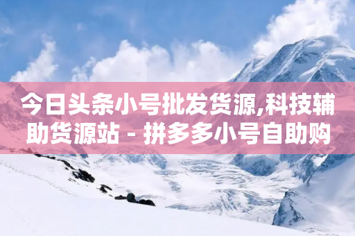 今日头条小号批发货源,科技辅助货源站 - 拼多多小号自助购买平台 - 网上买的刀为什么那么便宜