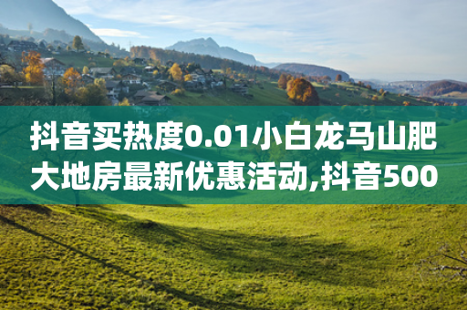 抖音买热度0.01小白龙马山肥大地房最新优惠活动,抖音500粉丝怎么弄 - 1分快手赞 - qq所有永久免费名片大全