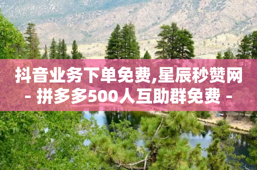 抖音业务下单免费,星辰秒赞网 - 拼多多500人互助群免费 - 长白山小喇咕