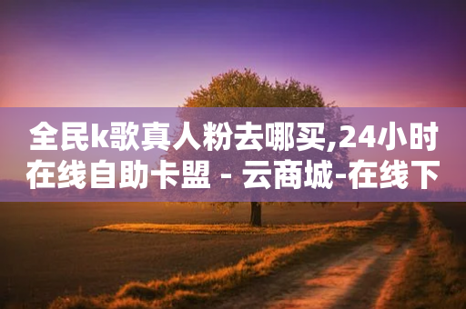 全民k歌真人粉去哪买,24小时在线自助卡盟 - 云商城-在线下单 - 拼多多怎么找货源上货