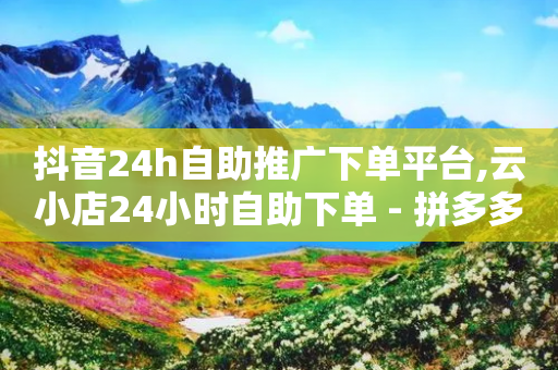 抖音24h自助推广下单平台,云小店24小时自助下单 - 拼多多新用户助力神器 - 拼助力多多砍价