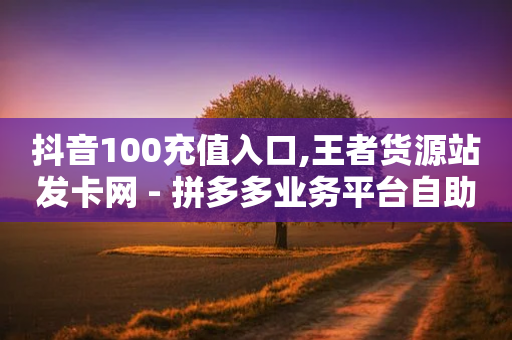 抖音100充值入口,王者货源站发卡网 - 拼多多业务平台自助下单 - 拼多多业务员