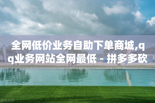 全网低价业务自助下单商城,qq业务网站全网最低 - 拼多多砍价下单平台 - 拼多多提现600元有人成功吗