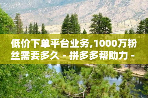 低价下单平台业务,1000万粉丝需要多久 - 拼多多帮助力 - 拼多多助力ck购买微信支付