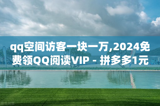 qq空间访客一块一万,2024免费领QQ阅读VIP - 拼多多1元10刀助力平台 - 机刷和真人助力哪个好