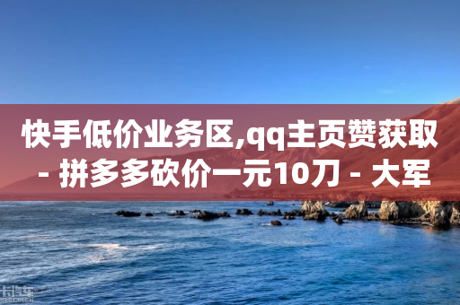 快手低价业务区,qq主页赞获取 - 拼多多砍价一元10刀 - 大军QQ小号批发商城