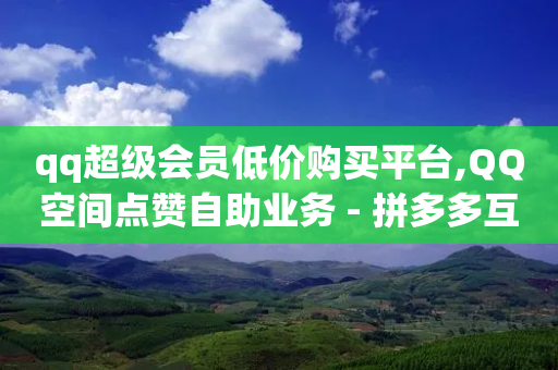 qq超级会员低价购买平台,QQ空间点赞自助业务 - 拼多多互助 - 怎么投诉拼多多提现700元-第1张图片-靖非智能科技传媒