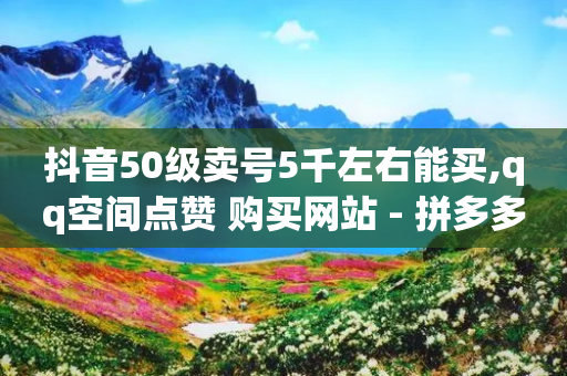 抖音50级卖号5千左右能买,qq空间点赞 购买网站 - 拼多多商家刷10万销量 - 助力分享平台