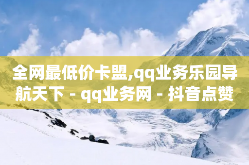 全网最低价卡盟,qq业务乐园导航天下 - qq业务网 - 抖音点赞1元100个赞平台在线