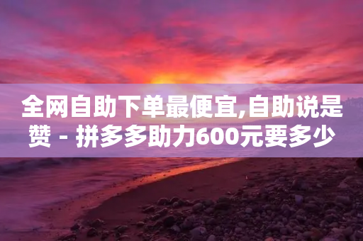 全网自助下单最便宜,自助说是赞 - 拼多多助力600元要多少人 - 可以买助力的软件-第1张图片-靖非智能科技传媒