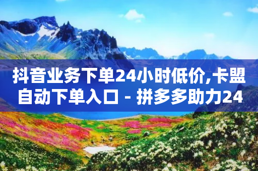 抖音业务下单24小时低价,卡盟自动下单入口 - 拼多多助力24小时 - 拼多多免费领5件在哪里查看