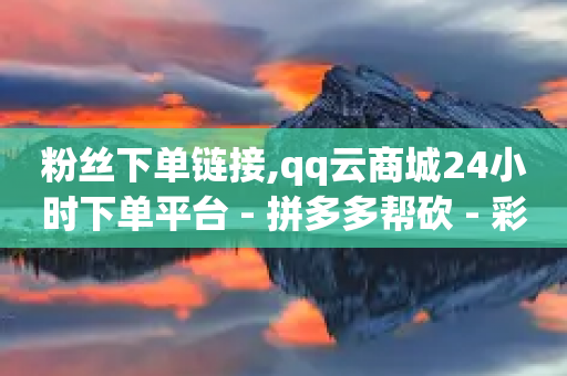 粉丝下单链接,qq云商城24小时下单平台 - 拼多多帮砍 - 彩云开心购物频道