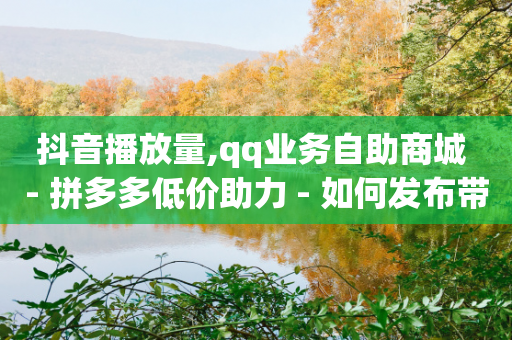 抖音播放量,qq业务自助商城 - 拼多多低价助力 - 如何发布带商品的视频