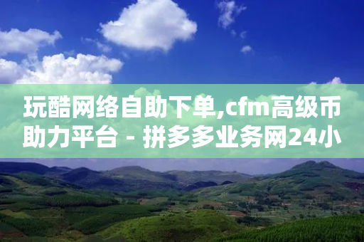 玩酷网络自助下单,cfm高级币助力平台 - 拼多多业务网24小时自助下单 - 互助宝下载-第1张图片-靖非智能科技传媒