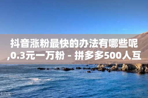 抖音涨粉最快的办法有哪些呢,0.3元一万粉 - 拼多多500人互助群 - 拿森刀9点9元靠普吗