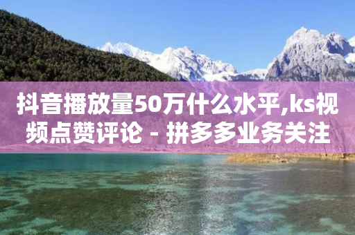 抖音播放量50万什么水平,ks视频点赞评论 - 拼多多业务关注下单平台 - 拼多多助力100元真相