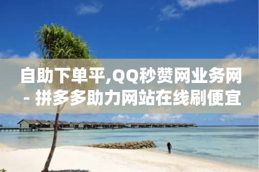 自助下单平,QQ秒赞网业务网 - 拼多多助力网站在线刷便宜 - pdd砍一刀会不会