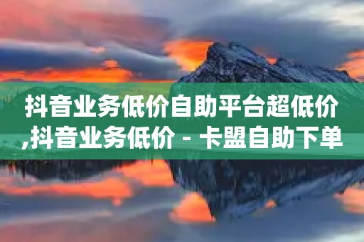 抖音业务低价自助平台超低价,抖音业务低价 - 卡盟自助下单dy小号 - qq绿钻卡盟-第1张图片-靖非智能科技传媒