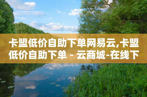 卡盟低价自助下单网易云,卡盟低价自助下单 - 云商城-在线下单 - 闲鱼拼多多砍价靠谱吗