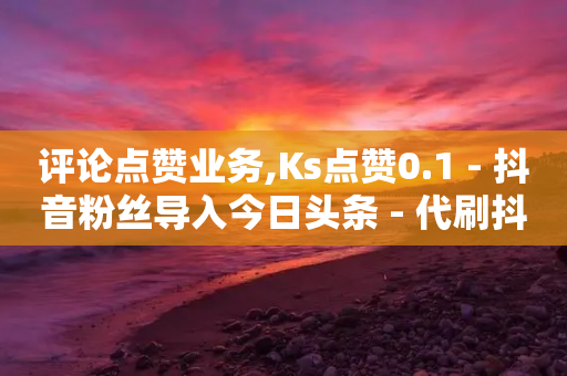 评论点赞业务,Ks点赞0.1 - 抖音粉丝导入今日头条 - 代刷抖音1元10万粉可靠吗-第1张图片-靖非智能科技传媒