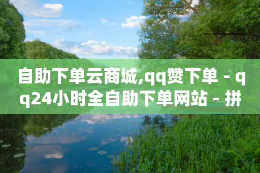 自助下单云商城,qq赞下单 - qq24小时全自助下单网站 - 拼多多引流的最快方法是什么