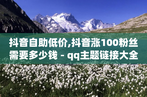 抖音自助低价,抖音涨100粉丝需要多少钱 - qq主题链接大全免费网站 - 刷访客量QQ-第1张图片-靖非智能科技传媒