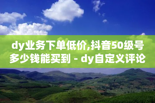 dy业务下单低价,抖音50级号多少钱能买到 - dy自定义评论业务下单 - 抖音评论自定义下单自助